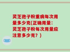 灵芝孢子粉重病每次用量多少克(正确用量：灵芝孢子粉每次用量应注意多少克？)