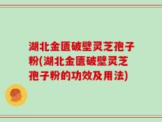 湖北金匮破壁灵芝孢子粉(湖北金匮破壁灵芝孢子粉的功效及用法)