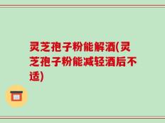 灵芝孢子粉能解酒(灵芝孢子粉能减轻酒后不适)