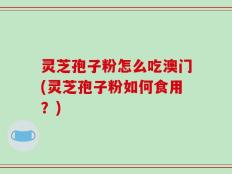灵芝孢子粉怎么吃澳门(灵芝孢子粉如何食用？)