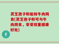 灵芝孢子粉能和牛肉同食(灵芝孢子粉可与牛肉同食，享受双重健康好处)