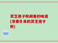 灵芝孢子粉闻着的味道(浓香扑鼻的灵芝孢子粉)