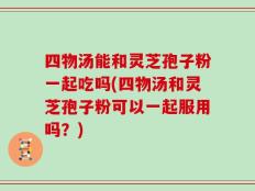 四物汤能和灵芝孢子粉一起吃吗(四物汤和灵芝孢子粉可以一起服用吗？)