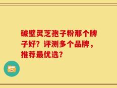 破壁灵芝孢子粉那个牌子好？评测多个品牌，推荐最优选？