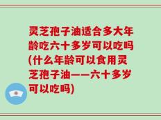 灵芝孢子油适合多大年龄吃六十多岁可以吃吗(什么年龄可以食用灵芝孢子油——六十多岁可以吃吗)