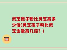 灵芝孢子粉比灵芝高多少倍(灵芝孢子粉比灵芝含量高几倍？)