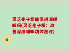 灵芝孢子粉能促进深睡眠吗(灵芝孢子粉：改善深层睡眠功效测评)