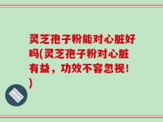 灵芝孢子粉能对心脏好吗(灵芝孢子粉对心脏有益，功效不容忽视！)