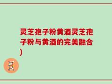 灵芝孢子粉黄酒灵芝孢子粉与黄酒的完美融合)