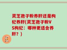 灵芝孢子粉养肝还是枸杞养肝(灵芝孢子粉VS枸杞：哪种更适合养肝？)