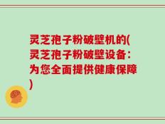 灵芝孢子粉破壁机的(灵芝孢子粉破壁设备：为您全面提供健康保障)