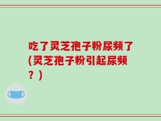 吃了灵芝孢子粉尿频了(灵芝孢子粉引起尿频？)
