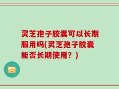 灵芝孢子胶囊可以长期服用吗(灵芝孢子胶囊能否长期使用？)