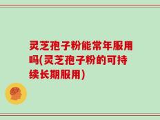 灵芝孢子粉能常年服用吗(灵芝孢子粉的可持续长期服用)