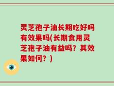 灵芝孢子油长期吃好吗有效果吗(长期食用灵芝孢子油有益吗？其效果如何？)