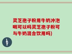 灵芝孢子粉用牛奶冲泡喝可以吗灵芝孢子粉可与牛奶混合饮用吗)