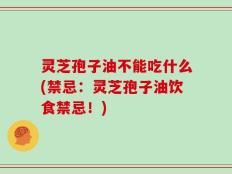 灵芝孢子油不能吃什么(禁忌：灵芝孢子油饮食禁忌！)