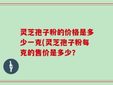 灵芝孢子粉的价格是多少一克(灵芝孢子粉每克的售价是多少？