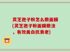 灵芝孢子粉怎么敷面膜(灵芝孢子粉面膜敷法，有效美白抗衰老)