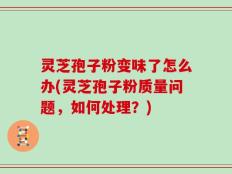 灵芝孢子粉变味了怎么办(灵芝孢子粉质量问题，如何处理？)