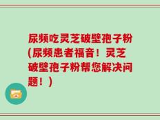 尿频吃灵芝破壁孢子粉(尿频患者福音！灵芝破壁孢子粉帮您解决问题！)