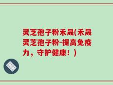 灵芝孢子粉禾晟(禾晟灵芝孢子粉-提高免疫力，守护健康！)