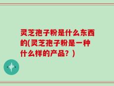 灵芝孢子粉是什么东西的(灵芝孢子粉是一种什么样的产品？)