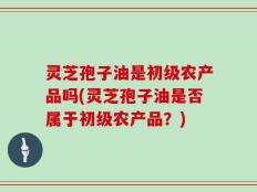灵芝孢子油是初级农产品吗(灵芝孢子油是否属于初级农产品？)