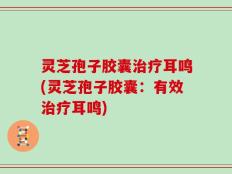 灵芝孢子胶囊治疗耳鸣(灵芝孢子胶囊：有效治疗耳鸣)
