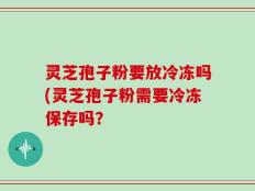 灵芝孢子粉要放冷冻吗(灵芝孢子粉需要冷冻保存吗？