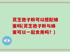 灵芝孢子粉可以搭配蜂蜜吗(灵芝孢子粉与蜂蜜可以一起食用吗？)