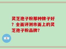 灵芝孢子粉那种牌子好？全面评测市面上的灵芝孢子粉品牌？