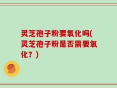 灵芝孢子粉要氧化吗(灵芝孢子粉是否需要氧化？)