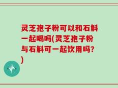 灵芝孢子粉可以和石斛一起喝吗(灵芝孢子粉与石斛可一起饮用吗？)