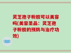 灵芝孢子粉胶可以美容吗(美容圣品：灵芝孢子粉胶的预防与治疗功效)