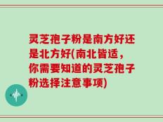 灵芝孢子粉是南方好还是北方好(南北皆适，你需要知道的灵芝孢子粉选择注意事项)