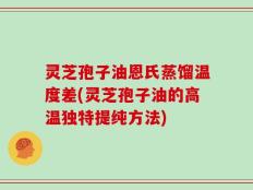 灵芝孢子油恩氏蒸馏温度差(灵芝孢子油的高温独特提纯方法)