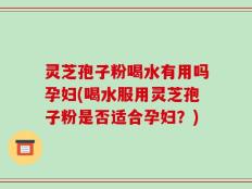 灵芝孢子粉喝水有用吗孕妇(喝水服用灵芝孢子粉是否适合孕妇？)