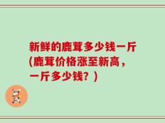 新鲜的鹿茸多少钱一斤(鹿茸价格涨至新高，一斤多少钱？)