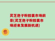 灵芝孢子粉胶囊市场前景(灵芝孢子粉胶囊市场迎来发展新机遇)