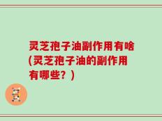 灵芝孢子油副作用有啥(灵芝孢子油的副作用有哪些？)
