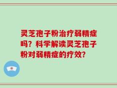 灵芝孢子粉治疗弱精症吗？科学解读灵芝孢子粉对弱精症的疗效？