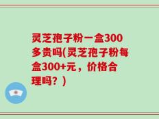 灵芝孢子粉一盒300多贵吗(灵芝孢子粉每盒300+元，价格合理吗？)
