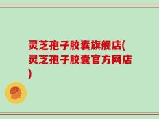 灵芝孢子胶囊旗舰店(灵芝孢子胶囊官方网店)