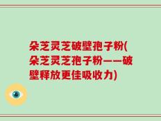朵芝灵芝破壁孢子粉(朵芝灵芝孢子粉——破壁释放更佳吸收力)