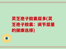 灵芝孢子胶囊尿多(灵芝孢子胶囊：调节尿量的健康选择)