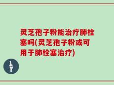 灵芝孢子粉能治疗肺栓塞吗(灵芝孢子粉或可用于肺栓塞治疗)