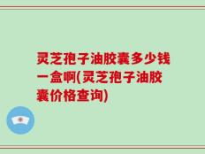 灵芝孢子油胶囊多少钱一盒啊(灵芝孢子油胶囊价格查询)