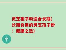 灵芝孢子粉适合长期(长期食用的灵芝孢子粉：健康之选)