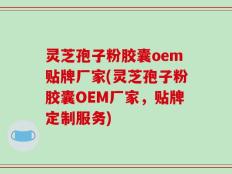 灵芝孢子粉胶囊oem贴牌厂家(灵芝孢子粉胶囊OEM厂家，贴牌定制服务)